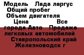  › Модель ­ Лада ларгус  › Общий пробег ­ 200 000 › Объем двигателя ­ 16 › Цена ­ 400 000 - Все города Авто » Продажа легковых автомобилей   . Ставропольский край,Железноводск г.